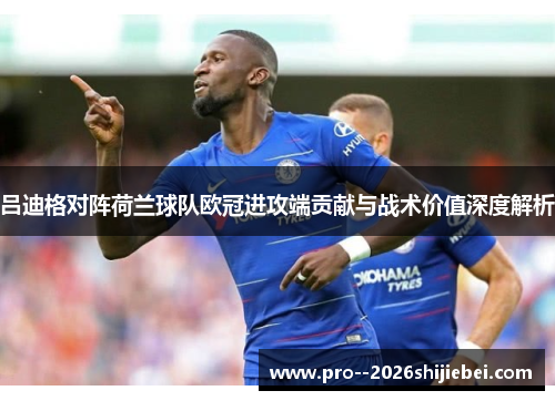 吕迪格对阵荷兰球队欧冠进攻端贡献与战术价值深度解析