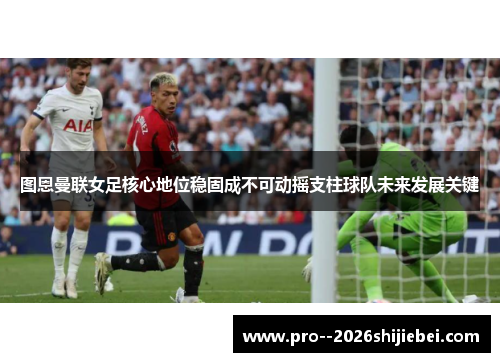 图恩曼联女足核心地位稳固成不可动摇支柱球队未来发展关键 图恩曼联女足核心地位稳固成不可动摇支柱球队未来发展关键
