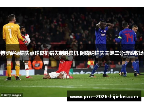 特罗萨德错失点球良机错失制胜良机 阿森纳错失关键三分遗憾收场
